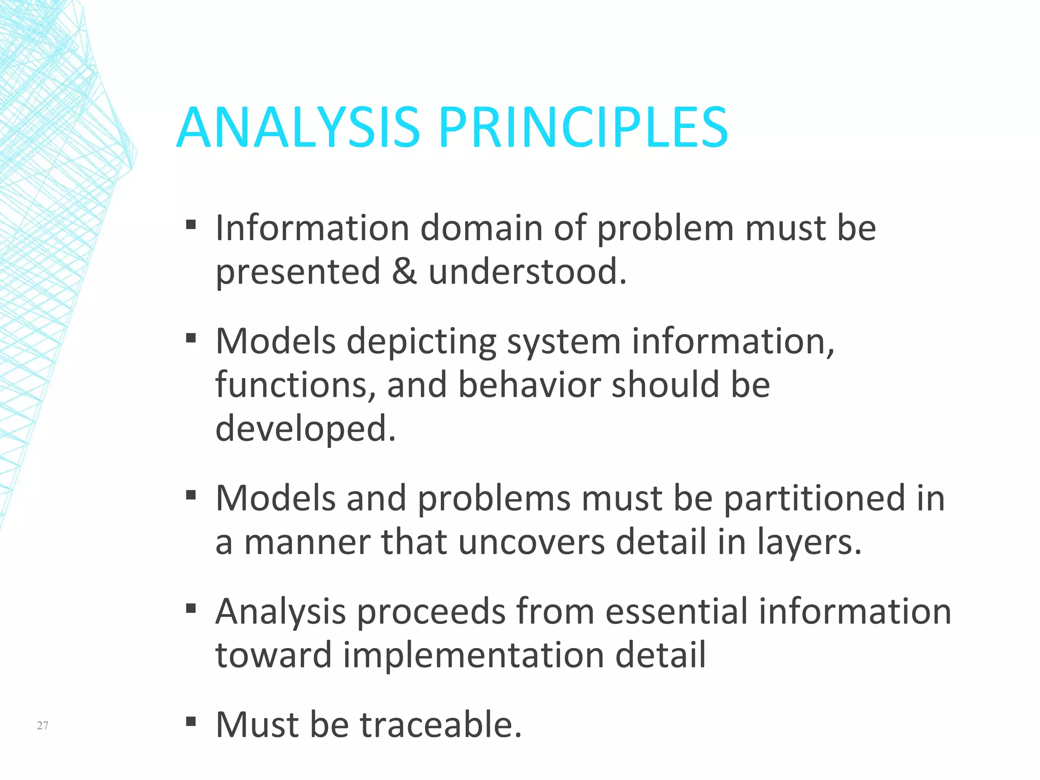 ANALYSIS PRINCIPLES
▪ Information domain of problem must be
presented & understood.
▪ Models depicting system information,
functions, and behavior should be
developed.
▪ Models and problems must be partitioned in
a manner that uncovers detail in layers.
▪ Analysis proceeds from essential information
toward implementation detail
▪ Must be traceable.27
 