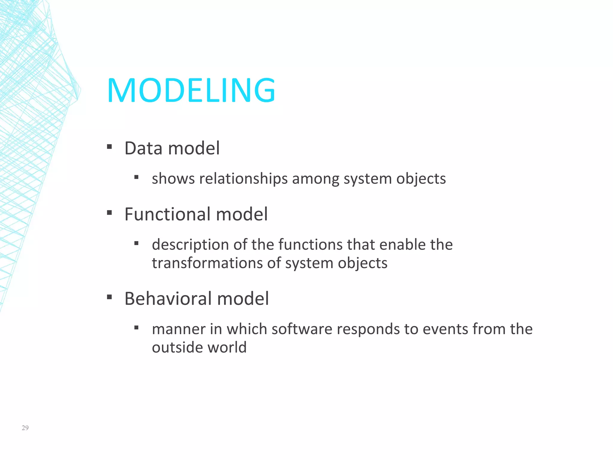 MODELING
▪ Data model
▪ shows relationships among system objects
▪ Functional model
▪ description of the functions that enable the
transformations of system objects
▪ Behavioral model
▪ manner in which software responds to events from the
outside world
29
 