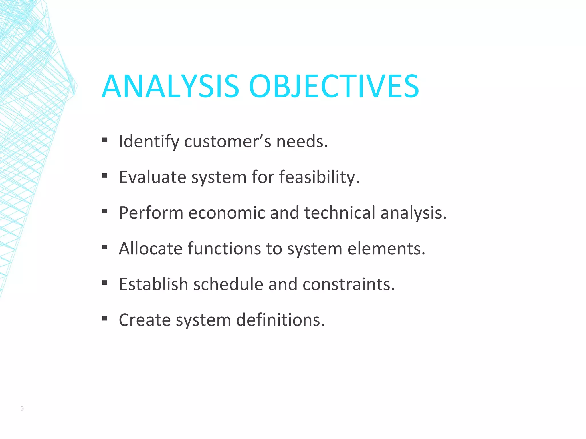 ANALYSIS OBJECTIVES
▪ Identify customer’s needs.
▪ Evaluate system for feasibility.
▪ Perform economic and technical analysis.
▪ Allocate functions to system elements.
▪ Establish schedule and constraints.
▪ Create system definitions.
3
 