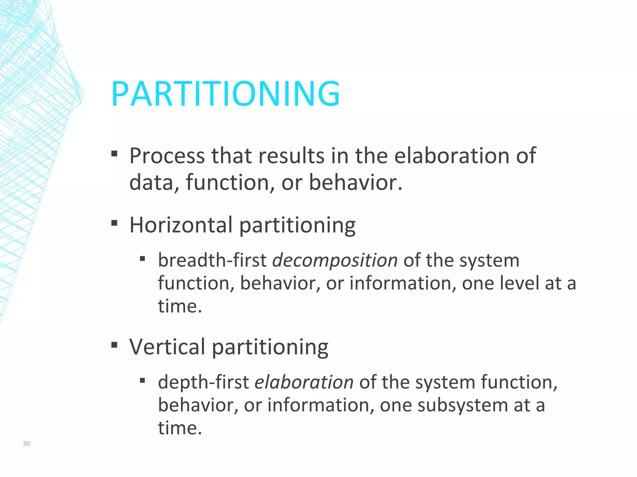 PARTITIONING
▪ Process that results in the elaboration of
data, function, or behavior.
▪ Horizontal partitioning
▪ breadth-first decomposition of the system
function, behavior, or information, one level at a
time.
▪ Vertical partitioning
▪ depth-first elaboration of the system function,
behavior, or information, one subsystem at a
time.
30
 