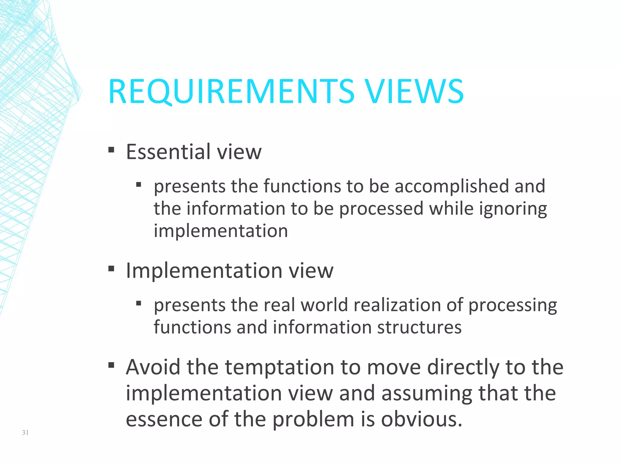 REQUIREMENTS VIEWS
▪ Essential view
▪ presents the functions to be accomplished and
the information to be processed while ignoring
implementation
▪ Implementation view
▪ presents the real world realization of processing
functions and information structures
▪ Avoid the temptation to move directly to the
implementation view and assuming that the
essence of the problem is obvious.31
 