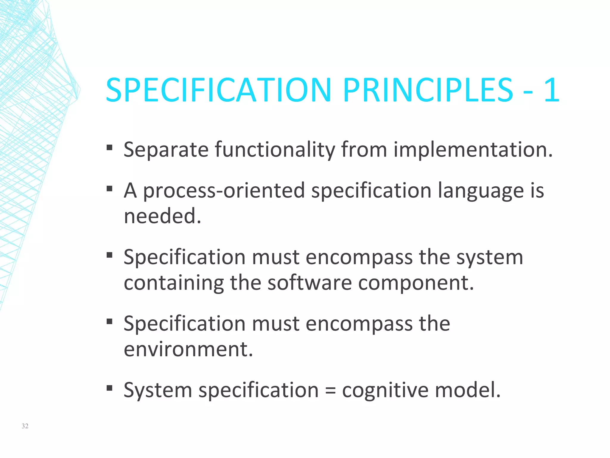 SPECIFICATION PRINCIPLES - 1
▪ Separate functionality from implementation.
▪ A process-oriented specification language is
needed.
▪ Specification must encompass the system
containing the software component.
▪ Specification must encompass the
environment.
▪ System specification = cognitive model.
32
 