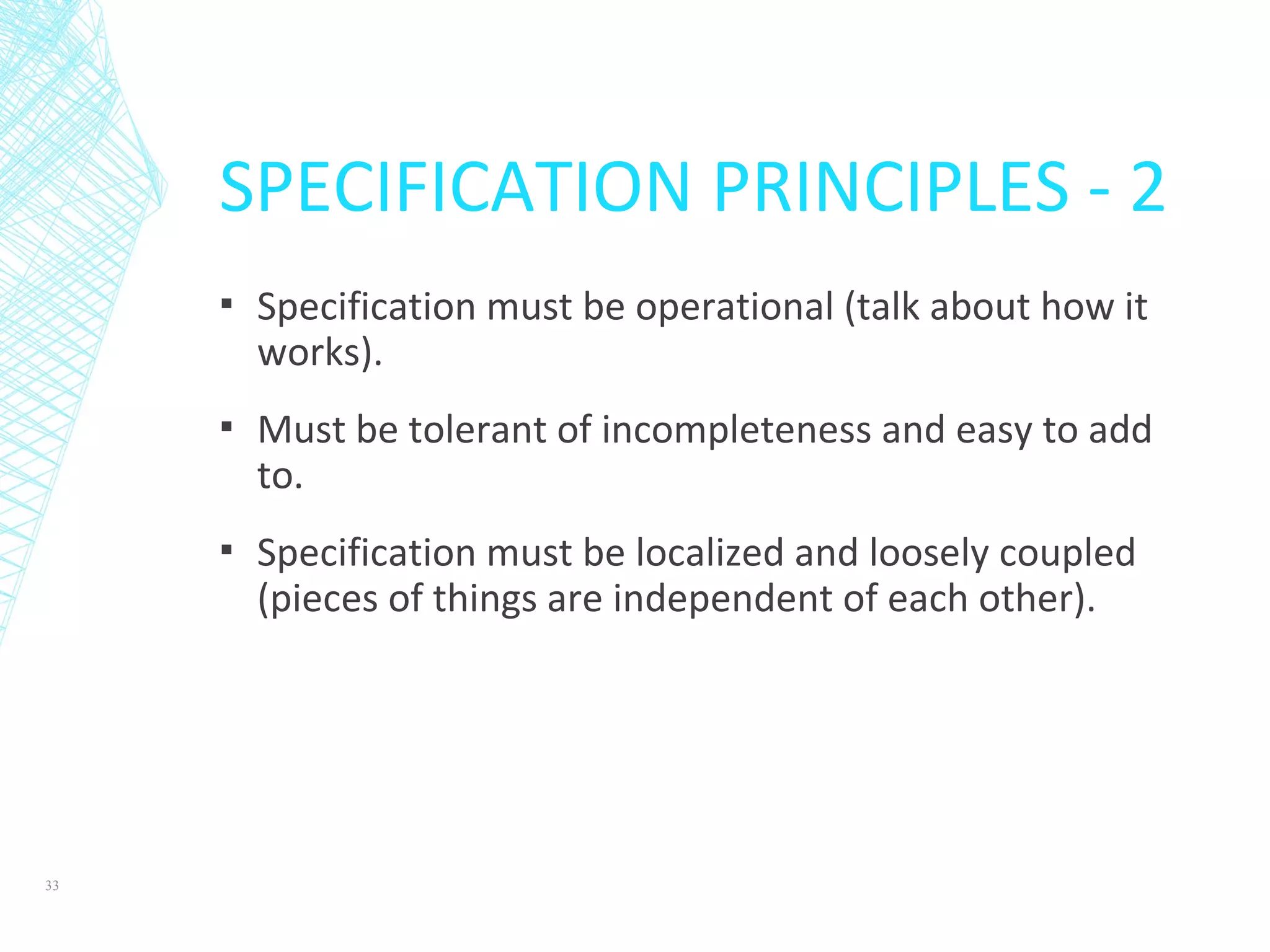 SPECIFICATION PRINCIPLES - 2
▪ Specification must be operational (talk about how it
works).
▪ Must be tolerant of incompleteness and easy to add
to.
▪ Specification must be localized and loosely coupled
(pieces of things are independent of each other).
33
 