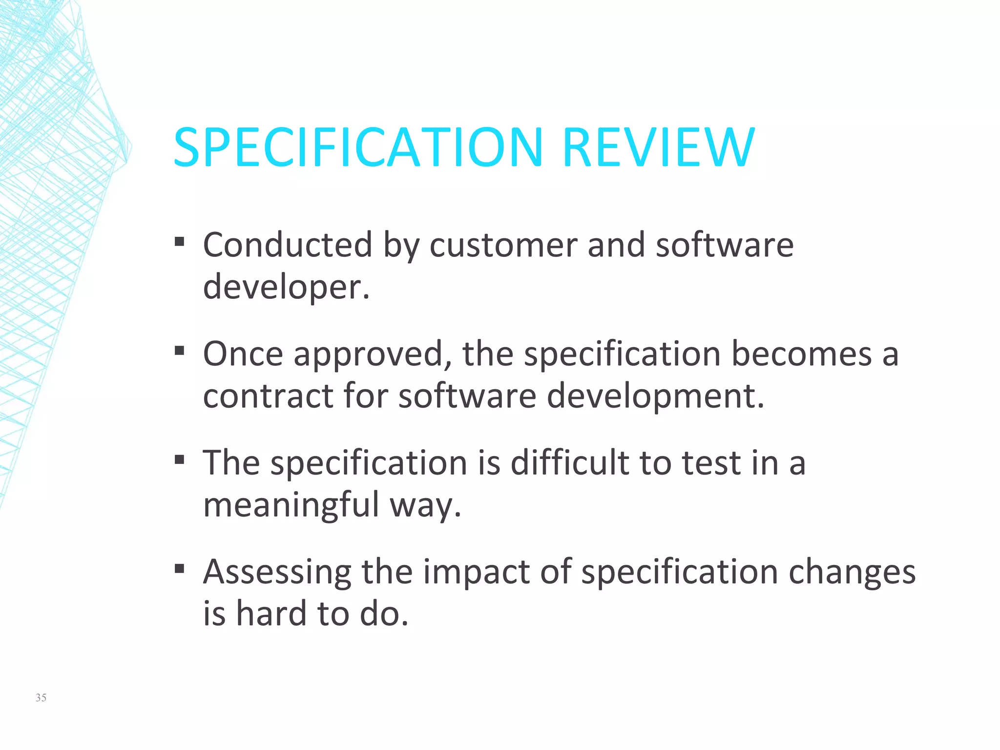 SPECIFICATION REVIEW
▪ Conducted by customer and software
developer.
▪ Once approved, the specification becomes a
contract for software development.
▪ The specification is difficult to test in a
meaningful way.
▪ Assessing the impact of specification changes
is hard to do.
35
 