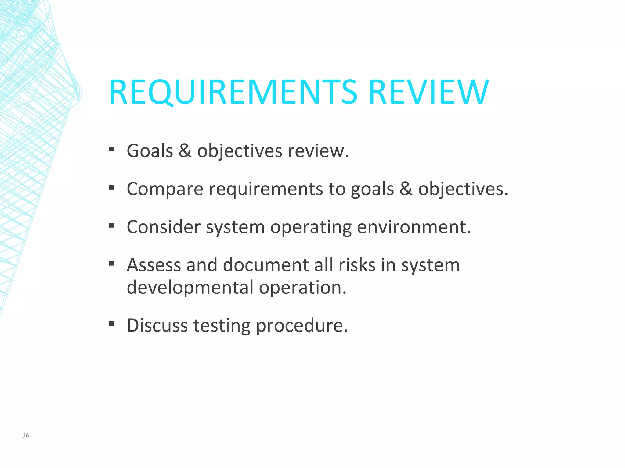 REQUIREMENTS REVIEW
▪ Goals & objectives review.
▪ Compare requirements to goals & objectives.
▪ Consider system operating environment.
▪ Assess and document all risks in system
developmental operation.
▪ Discuss testing procedure.
36
 