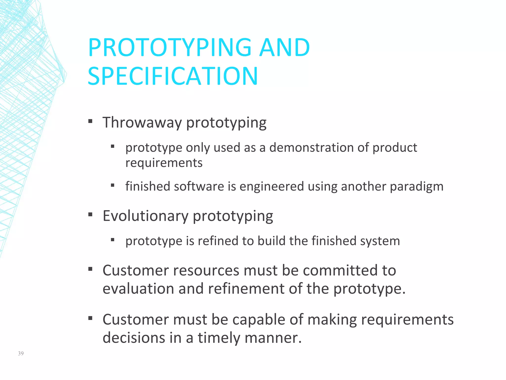 PROTOTYPING AND
SPECIFICATION
▪ Throwaway prototyping
▪ prototype only used as a demonstration of product
requirements
▪ finished software is engineered using another paradigm
▪ Evolutionary prototyping
▪ prototype is refined to build the finished system
▪ Customer resources must be committed to
evaluation and refinement of the prototype.
▪ Customer must be capable of making requirements
decisions in a timely manner.
39
 