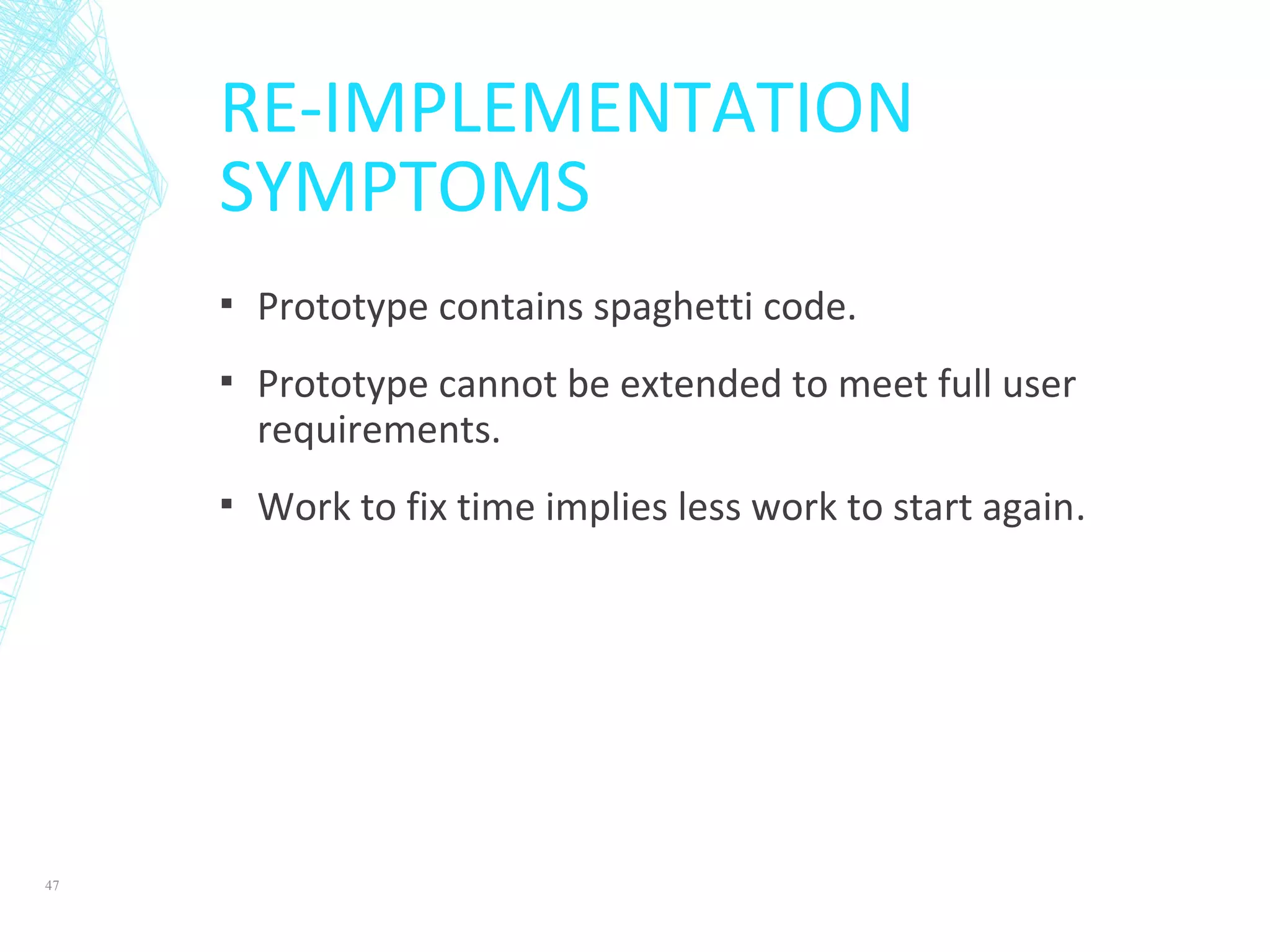 RE-IMPLEMENTATION
SYMPTOMS
▪ Prototype contains spaghetti code.
▪ Prototype cannot be extended to meet full user
requirements.
▪ Work to fix time implies less work to start again.
47
 