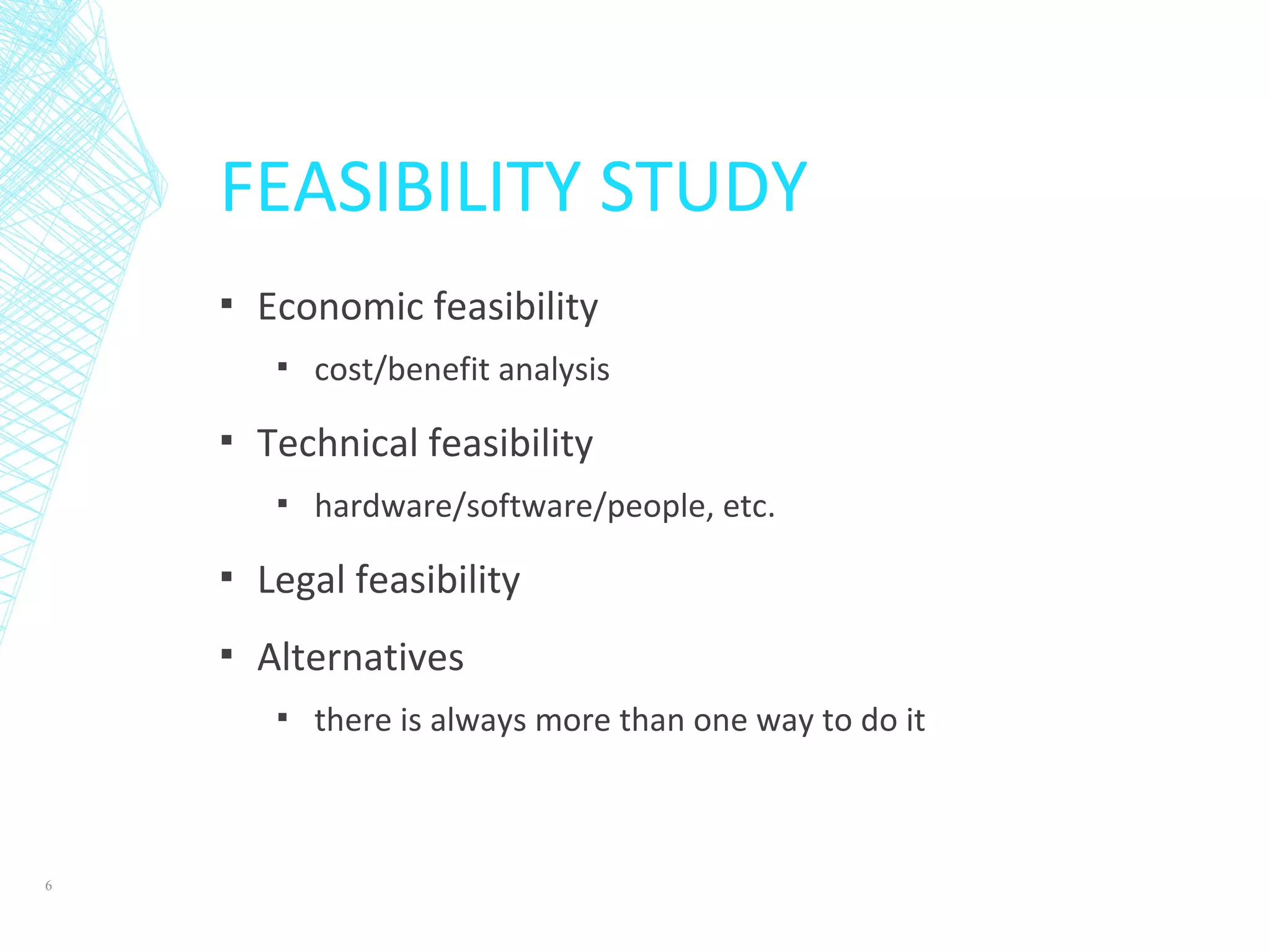 FEASIBILITY STUDY
▪ Economic feasibility
▪ cost/benefit analysis
▪ Technical feasibility
▪ hardware/software/people, etc.
▪ Legal feasibility
▪ Alternatives
▪ there is always more than one way to do it
6
 