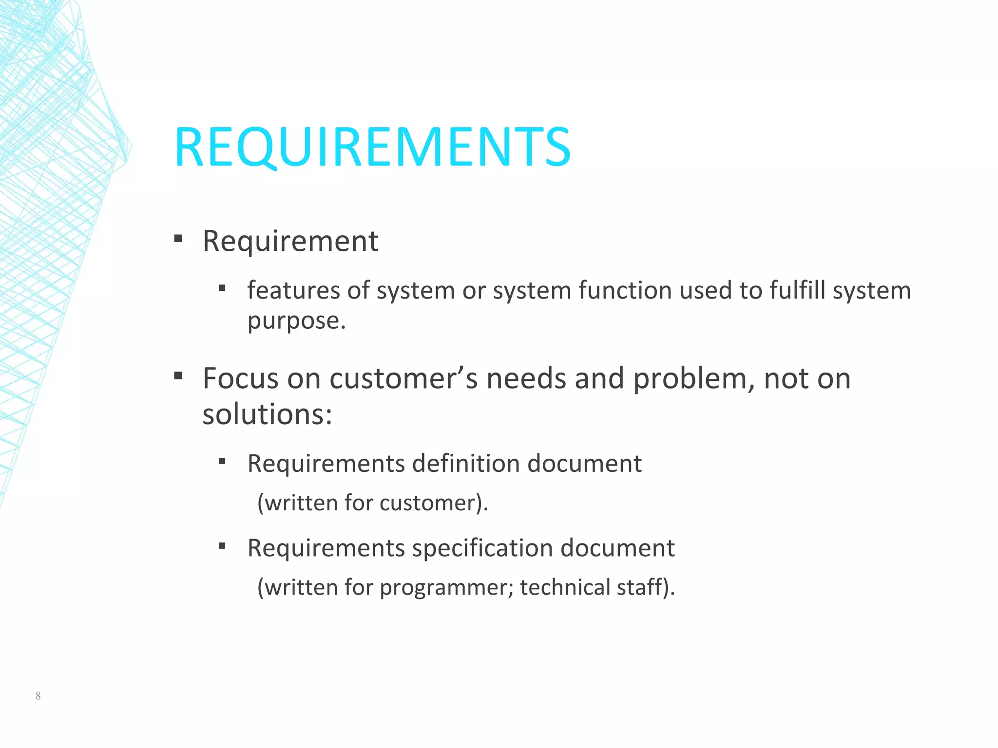 REQUIREMENTS
▪ Requirement
▪ features of system or system function used to fulfill system
purpose.
▪ Focus on customer’s needs and problem, not on
solutions:
▪ Requirements definition document
(written for customer).
▪ Requirements specification document
(written for programmer; technical staff).
8
 