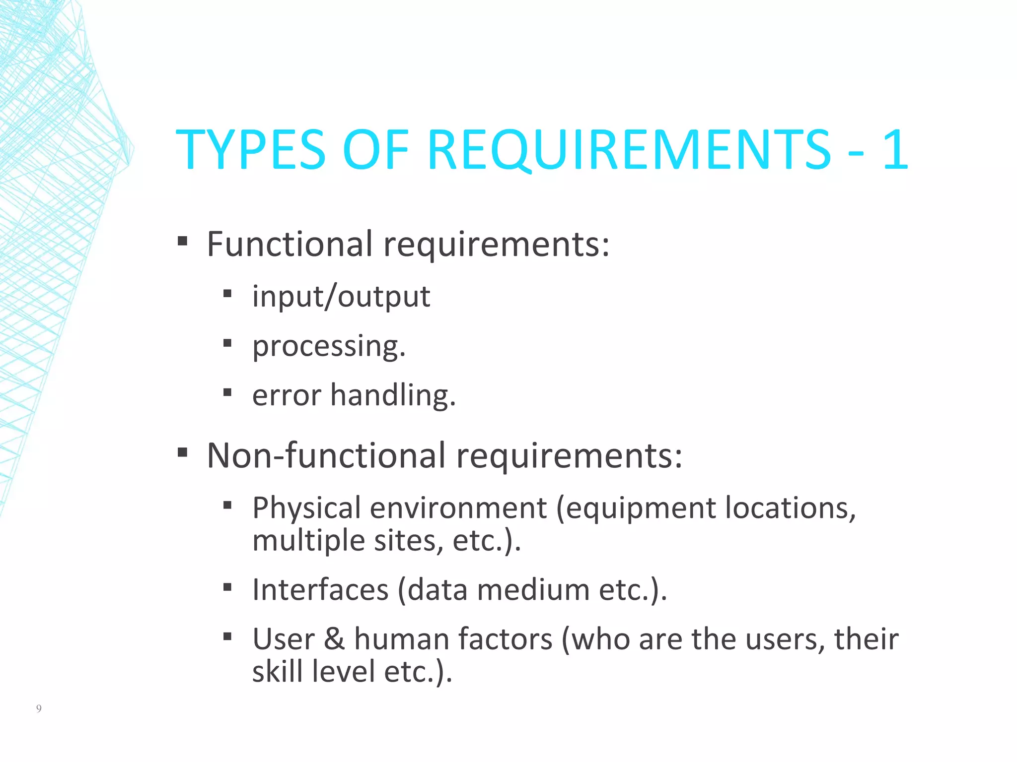 TYPES OF REQUIREMENTS - 1
▪ Functional requirements:
▪ input/output
▪ processing.
▪ error handling.
▪ Non-functional requirements:
▪ Physical environment (equipment locations,
multiple sites, etc.).
▪ Interfaces (data medium etc.).
▪ User & human factors (who are the users, their
skill level etc.).
9
 