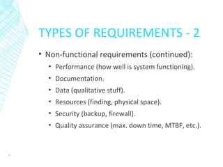 TYPES OF REQUIREMENTS - 2
▪ Non-functional requirements (continued):
▪ Performance (how well is system functioning).
▪ Documentation.
▪ Data (qualitative stuff).
▪ Resources (finding, physical space).
▪ Security (backup, firewall).
▪ Quality assurance (max. down time, MTBF, etc.).
10
 