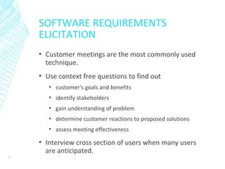 SOFTWARE REQUIREMENTS
ELICITATION
▪ Customer meetings are the most commonly used
technique.
▪ Use context free questions to find out
▪ customer's goals and benefits
▪ identify stakeholders
▪ gain understanding of problem
▪ determine customer reactions to proposed solutions
▪ assess meeting effectiveness
▪ Interview cross section of users when many users
are anticipated.
13
 