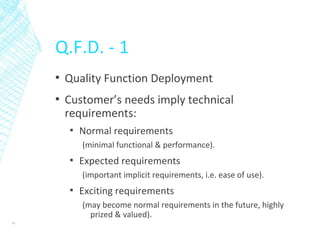 Q.F.D. - 1
▪ Quality Function Deployment
▪ Customer’s needs imply technical
requirements:
▪ Normal requirements
(minimal functional & performance).
▪ Expected requirements
(important implicit requirements, i.e. ease of use).
▪ Exciting requirements
(may become normal requirements in the future, highly
prized & valued).
16
 