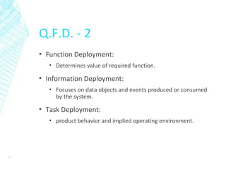 Q.F.D. - 2
▪ Function Deployment:
▪ Determines value of required function.
▪ Information Deployment:
▪ Focuses on data objects and events produced or consumed
by the system.
▪ Task Deployment:
▪ product behavior and implied operating environment.
17
 