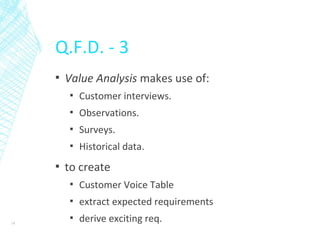 Q.F.D. - 3
▪ Value Analysis makes use of:
▪ Customer interviews.
▪ Observations.
▪ Surveys.
▪ Historical data.
▪ to create
▪ Customer Voice Table
▪ extract expected requirements
▪ derive exciting req.18
 