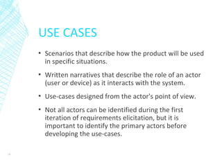 USE CASES
▪ Scenarios that describe how the product will be used
in specific situations.
▪ Written narratives that describe the role of an actor
(user or device) as it interacts with the system.
▪ Use-cases designed from the actor's point of view.
▪ Not all actors can be identified during the first
iteration of requirements elicitation, but it is
important to identify the primary actors before
developing the use-cases.
19
 