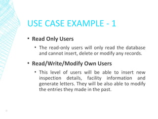 USE CASE EXAMPLE - 1
▪ Read Only Users
▪ The read-only users will only read the database
and cannot insert, delete or modify any records.
▪ Read/Write/Modify Own Users
▪ This level of users will be able to insert new
inspection details, facility information and
generate letters. They will be also able to modify
the entries they made in the past.
22
 