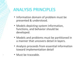 ANALYSIS PRINCIPLES
▪ Information domain of problem must be
presented & understood.
▪ Models depicting system information,
functions, and behavior should be
developed.
▪ Models and problems must be partitioned in
a manner that uncovers detail in layers.
▪ Analysis proceeds from essential information
toward implementation detail
▪ Must be traceable.27
 