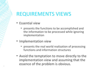 REQUIREMENTS VIEWS
▪ Essential view
▪ presents the functions to be accomplished and
the information to be processed while ignoring
implementation
▪ Implementation view
▪ presents the real world realization of processing
functions and information structures
▪ Avoid the temptation to move directly to the
implementation view and assuming that the
essence of the problem is obvious.31
 