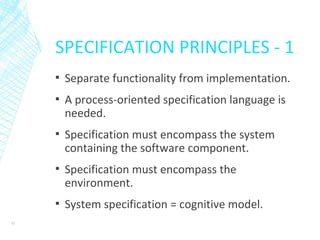 SPECIFICATION PRINCIPLES - 1
▪ Separate functionality from implementation.
▪ A process-oriented specification language is
needed.
▪ Specification must encompass the system
containing the software component.
▪ Specification must encompass the
environment.
▪ System specification = cognitive model.
32
 