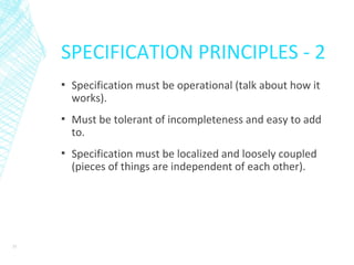 SPECIFICATION PRINCIPLES - 2
▪ Specification must be operational (talk about how it
works).
▪ Must be tolerant of incompleteness and easy to add
to.
▪ Specification must be localized and loosely coupled
(pieces of things are independent of each other).
33
 