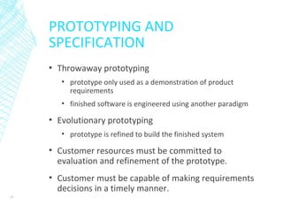 PROTOTYPING AND
SPECIFICATION
▪ Throwaway prototyping
▪ prototype only used as a demonstration of product
requirements
▪ finished software is engineered using another paradigm
▪ Evolutionary prototyping
▪ prototype is refined to build the finished system
▪ Customer resources must be committed to
evaluation and refinement of the prototype.
▪ Customer must be capable of making requirements
decisions in a timely manner.
39
 
