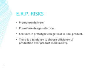 E.R.P. RISKS
▪ Premature delivery.
▪ Premature design selection.
▪ Features in prototype can get lost in final product.
▪ There is a tendency to choose efficiency of
production over product modifiability.
42
 