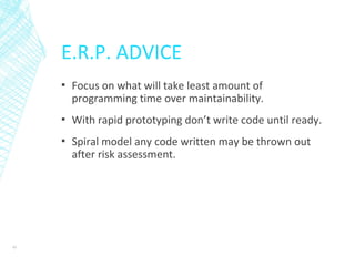 E.R.P. ADVICE
▪ Focus on what will take least amount of
programming time over maintainability.
▪ With rapid prototyping don’t write code until ready.
▪ Spiral model any code written may be thrown out
after risk assessment.
43
 