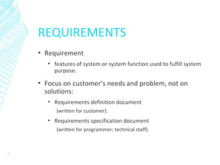 REQUIREMENTS
▪ Requirement
▪ features of system or system function used to fulfill system
purpose.
▪ Focus on customer’s needs and problem, not on
solutions:
▪ Requirements definition document
(written for customer).
▪ Requirements specification document
(written for programmer; technical staff).
8
 