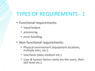 TYPES OF REQUIREMENTS - 1
▪ Functional requirements:
▪ input/output
▪ processing.
▪ error handling.
▪ Non-functional requirements:
▪ Physical environment (equipment locations,
multiple sites, etc.).
▪ Interfaces (data medium etc.).
▪ User & human factors (who are the users, their
skill level etc.).
9
 