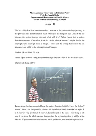 Macroeconomic Theory and Stabilization Policy
Prof. Dr. Surajit Sinha
Department of Humanities and Social Science
Indian Institute of Technology, Kanpur
Lecture – 11
The next thing is a little bit embarrassing, I was not in the greatest of shape probably in
the previous class I made another radar, which you did not point out. Look at the last
diagram the saving function intercept, what will it be? When I drew just a savings
function at the end of the class, what did I write minus C minus C naught, I write the
intercept y axis intercept minus C naught. I wrote just the savings function in the last
diagram, what will it be the intercept minus C naught.
Student: ((Refer Time: 00:54))
That is s plus T minus T f by, but just the savings function I drew at the end of the class.
(Refer Slide Time: 01:07)
Let me draw the diagram again I have the savings function. Initially, I have the S plus T
minus T f line. The line goes like this and the alpha is how much this slope tan alpha. It
is S plus C t very good small S plus C t, but at the end of the class. I was trying to tell
you if you draw the whole savings function, just the savings function, it will be a line
like this. If you start somewhere here and it will go like this, this is the savings function.
 