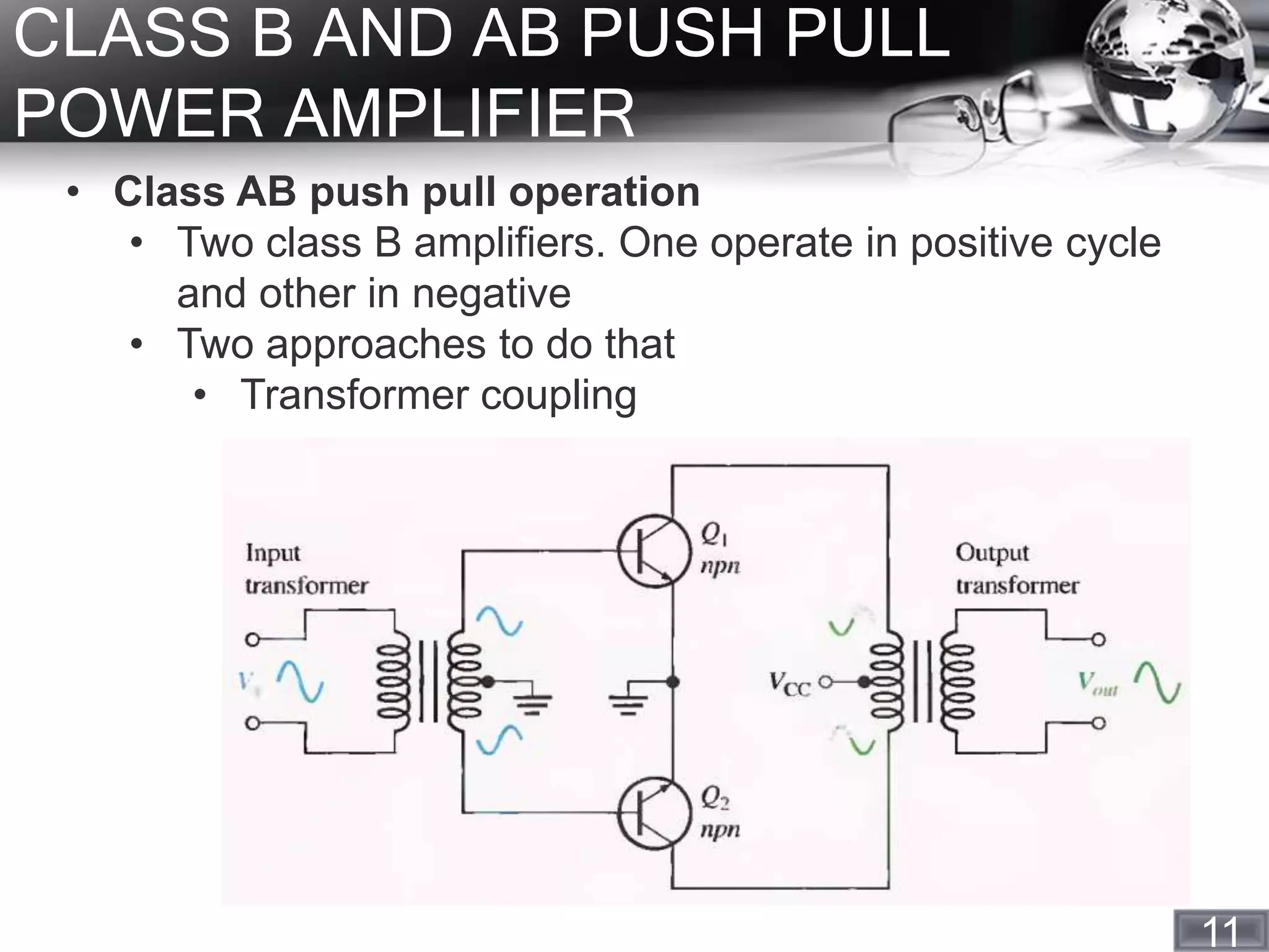 11
CLASS B AND AB PUSH PULL
POWER AMPLIFIER
• Class AB push pull operation
• Two class B amplifiers. One operate in positive cycle
and other in negative
• Two approaches to do that
• Transformer coupling
 