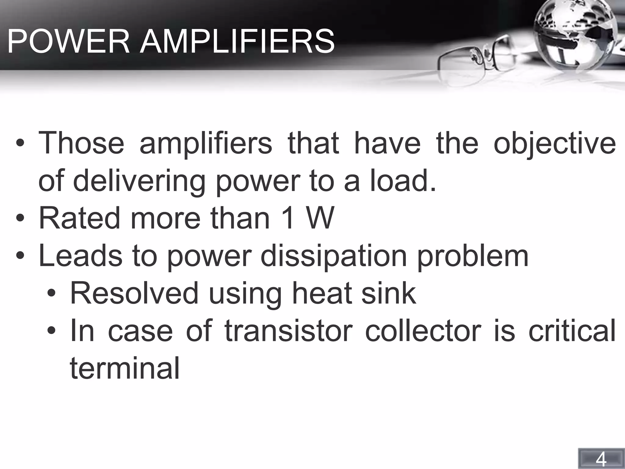 4
POWER AMPLIFIERS
• Those amplifiers that have the objective
of delivering power to a load.
• Rated more than 1 W
• Leads to power dissipation problem
• Resolved using heat sink
• In case of transistor collector is critical
terminal
 