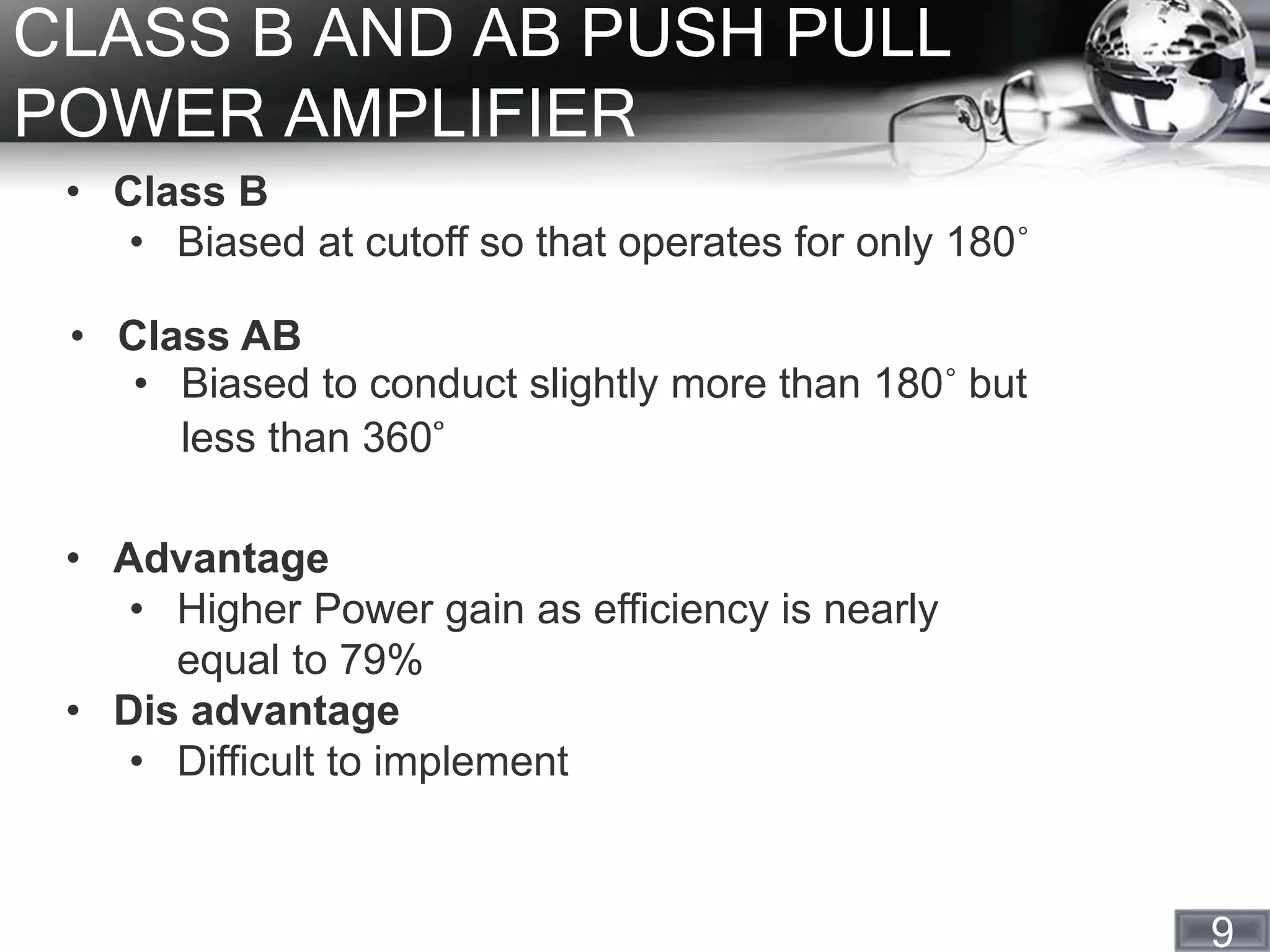 9
CLASS B AND AB PUSH PULL
POWER AMPLIFIER
• Class B
• Biased at cutoff so that operates for only 180˚
• Class AB
• Biased to conduct slightly more than 180˚ but
less than 360˚
• Advantage
• Higher Power gain as efficiency is nearly
equal to 79%
• Dis advantage
• Difficult to implement
 