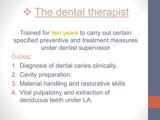  The dental therapist
Trained for two years to carry out certain
specified preventive and treatment measures
under dentist supervision
Duties:
1. Diagnosis of dental caries clinically.
2. Cavity preparation.
3. Material handling and restorative skills
4. Vital pulpatomy and extraction of
deciduous teeth under LA.
 