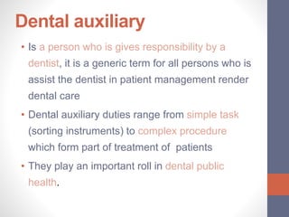 Dental auxiliary
• Is a person who is gives responsibility by a
dentist, it is a generic term for all persons who is
assist the dentist in patient management render
dental care
• Dental auxiliary duties range from simple task
(sorting instruments) to complex procedure
which form part of treatment of patients
• They play an important roll in dental public
health.
 