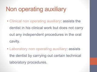 Non operating auxiliary
• Clinical non operating auxiliary: assists the
dentist in his clinical work but does not carry
out any independent procedures in the oral
cavity.
• Laboratory non operating auxiliary: assists
the dentist by carrying out certain technical
laboratory procedures.
 