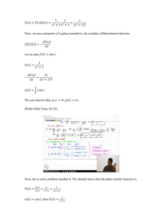 𝑌( 𝑠) = 𝑃( 𝑠) 𝑈( 𝑠) =
1
𝑠2 + 1
𝑠
𝑠2 + 1
=
𝑠
(𝑠2 + 1)2
Now, we use a property of Laplace transform, the complex differentiation theorem.
𝐿[ 𝑡𝑓( 𝑡)] = −
𝑑𝐹(𝑠)
𝑑𝑠
Let us take 𝑓( 𝑡) = sin 𝑡,
𝐹( 𝑠) =
1
𝑠2 + 1
−
𝑑𝐹( 𝑠)
𝑑𝑠
=
2𝑠
( 𝑠2 + 1)2
,
𝑦( 𝑡) =
1
2
𝑡 sin 𝑡
We can observe that, as 𝑡 → ∞, 𝑦( 𝑡) → ∞.
(Refer Slide Time: 05:22)
Now, let us solve problem number 6. We already know that the plant transfer function is
𝑃( 𝑠) =
𝑌(𝑠)
𝑈(𝑠)
=
1
𝑠2+𝑠
=
1
𝑠(𝑠+1)
.
𝑢( 𝑡) = cos 𝑡, then 𝑈( 𝑠) =
𝑠
𝑠2+1
.
 