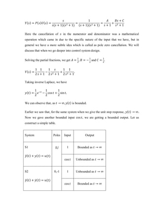 𝑌( 𝑠) = 𝑃( 𝑠) 𝑈( 𝑠) =
𝑠
𝑠(𝑠 + 1)(𝑠2 + 1)
=
1
(𝑠 + 1)(𝑠2 + 1)
=
𝐴
𝑠 + 1
+
𝐵𝑠 + 𝐶
𝑠2 + 1
Here the cancellation of 𝑠 in the numerator and denominator was a mathematical
operation which came in due to the specific nature of the input that we have, but in
general we have a more subtle idea which is called as pole zero cancellation. We will
discuss that when we go deeper into control system design.
Solving the partial fractions, we get 𝐴 =
1
2
, 𝐵 = −
1
2
and 𝐶 =
1
2
.
𝑌( 𝑠) =
1
2
1
𝑠 + 1
−
1
2
𝑠
𝑠2 + 1
+
1
2
1
𝑠2 + 1
.
Taking inverse Laplace, we have
𝑦( 𝑡) =
1
2
𝑒−𝑡
−
1
2
cos 𝑡 +
1
2
sin 𝑡.
We can observe that, as 𝑡 → ∞, 𝑦( 𝑡) is bounded.
Earlier we saw that, for the same system when we give the unit step response, 𝑦( 𝑡) → ∞.
Now we gave another bounded input cos 𝑡, we are getting a bounded output. Let us
construct a simple table.
System Poles Input Output
S1
𝑦̈( 𝑡) + 𝑦( 𝑡) = 𝑢(𝑡)
±𝑗 1 Bounded as 𝑡 → ∞
cos 𝑡 Unbounded as 𝑡 → ∞
S2
𝑦̈( 𝑡) + 𝑦̇( 𝑡) = 𝑢(𝑡)
0,-1 1 Unbounded as 𝑡 → ∞
cos 𝑡 Bounded as 𝑡 → ∞
 