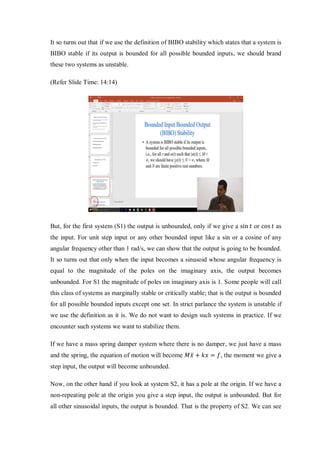 It so turns out that if we use the definition of BIBO stability which states that a system is
BIBO stable if its output is bounded for all possible bounded inputs, we should brand
these two systems as unstable.
(Refer Slide Time: 14:14)
But, for the first system (S1) the output is unbounded, only if we give a sin 𝑡 or cos 𝑡 as
the input. For unit step input or any other bounded input like a sin or a cosine of any
angular frequency other than 1 rad/s, we can show that the output is going to be bounded.
It so turns out that only when the input becomes a sinusoid whose angular frequency is
equal to the magnitude of the poles on the imaginary axis, the output becomes
unbounded. For S1 the magnitude of poles on imaginary axis is 1. Some people will call
this class of systems as marginally stable or critically stable; that is the output is bounded
for all possible bounded inputs except one set. In strict parlance the system is unstable if
we use the definition as it is. We do not want to design such systems in practice. If we
encounter such systems we want to stabilize them.
If we have a mass spring damper system where there is no damper, we just have a mass
and the spring, the equation of motion will become 𝑀𝑥̈ + 𝑘𝑥 = 𝑓, the moment we give a
step input, the output will become unbounded.
Now, on the other hand if you look at system S2, it has a pole at the origin. If we have a
non-repeating pole at the origin you give a step input, the output is unbounded. But for
all other sinusoidal inputs, the output is bounded. That is the property of S2. We can see
 