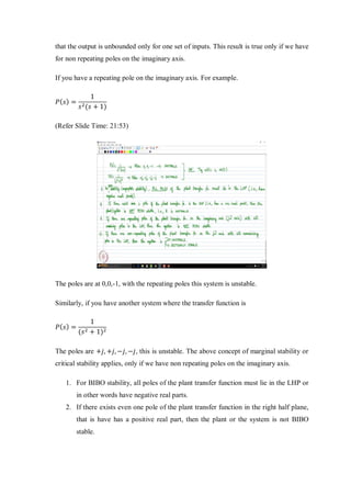 that the output is unbounded only for one set of inputs. This result is true only if we have
for non repeating poles on the imaginary axis.
If you have a repeating pole on the imaginary axis. For example.
𝑃( 𝑠) =
1
𝑠2(𝑠 + 1)
(Refer Slide Time: 21:53)
The poles are at 0,0,-1, with the repeating poles this system is unstable.
Similarly, if you have another system where the transfer function is
𝑃( 𝑠) =
1
(𝑠2 + 1)2
The poles are +𝑗, +𝑗, −𝑗, −𝑗, this is unstable. The above concept of marginal stability or
critical stability applies, only if we have non repeating poles on the imaginary axis.
1. For BIBO stability, all poles of the plant transfer function must lie in the LHP or
in other words have negative real parts.
2. If there exists even one pole of the plant transfer function in the right half plane,
that is have has a positive real part, then the plant or the system is not BIBO
stable.
 