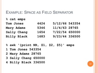 EXAMPLE: SPACE AS FIELD SEPARATOR
% cat emps
Tom Jones 4424 5/12/66 543354
Mary Adams 5346 11/4/63 28765
Sally Chang 1654 7/22/54 650000
Billy Black 1683 9/23/44 336500
% awk '{print NR, $1, $2, $5}' emps
1 Tom Jones 543354
2 Mary Adams 28765
3 Sally Chang 650000
4 Billy Black 336500 12
 