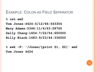 EXAMPLE: COLON AS FIELD SEPARATOR
% cat em2
Tom Jones:4424:5/12/66:543354
Mary Adams:5346:11/4/63:28765
Sally Chang:1654:7/22/54:650000
Billy Black:1683:9/23/44:336500
% awk -F: '/Jones/{print $1, $2}' em2
Tom Jones 4424
13
 