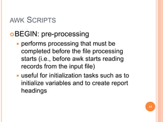 AWK SCRIPTS
BEGIN: pre-processing
 performs processing that must be
completed before the file processing
starts (i.e., before awk starts reading
records from the input file)
 useful for initialization tasks such as to
initialize variables and to create report
headings
15
 