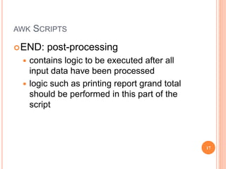 AWK SCRIPTS
END: post-processing
 contains logic to be executed after all
input data have been processed
 logic such as printing report grand total
should be performed in this part of the
script
17
 
