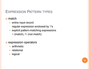 EXPRESSION PATTERN TYPES
 match
 entire input record
regular expression enclosed by ‘/’s
 explicit pattern-matching expressions
~ (match), !~ (not match)
 expression operators
 arithmetic
 relational
 logical
20
 