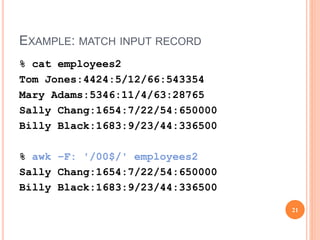 EXAMPLE: MATCH INPUT RECORD
% cat employees2
Tom Jones:4424:5/12/66:543354
Mary Adams:5346:11/4/63:28765
Sally Chang:1654:7/22/54:650000
Billy Black:1683:9/23/44:336500
% awk –F: '/00$/' employees2
Sally Chang:1654:7/22/54:650000
Billy Black:1683:9/23/44:336500
21
 