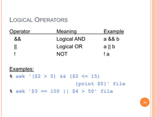 LOGICAL OPERATORS
Operator Meaning Example
&& Logical AND a && b
|| Logical OR a || b
! NOT ! a
Examples:
% awk '($2 > 5) && ($2 <= 15)
{print $0}' file
% awk '$3 == 100 || $4 > 50' file
26
 