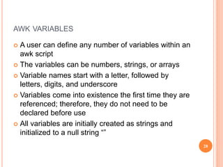 AWK VARIABLES
 A user can define any number of variables within an
awk script
 The variables can be numbers, strings, or arrays
 Variable names start with a letter, followed by
letters, digits, and underscore
 Variables come into existence the first time they are
referenced; therefore, they do not need to be
declared before use
 All variables are initially created as strings and
initialized to a null string “”
28
 