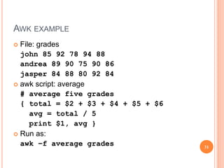 AWK EXAMPLE
 File: grades
john 85 92 78 94 88
andrea 89 90 75 90 86
jasper 84 88 80 92 84
 awk script: average
# average five grades
{ total = $2 + $3 + $4 + $5 + $6
avg = total / 5
print $1, avg }
 Run as:
awk –f average grades 31
 